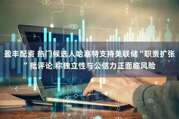 盈丰配资 热门候选人哈塞特支持美联储“职责扩张”批评论 称独立性与公信力正面临风险