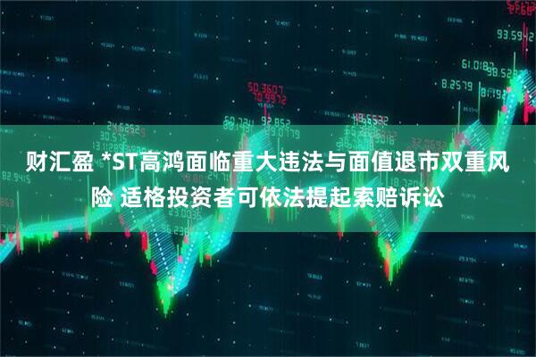财汇盈 *ST高鸿面临重大违法与面值退市双重风险 适格投资者可依法提起索赔诉讼