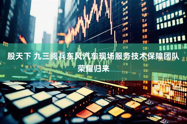 股天下 九三阅兵东风汽车现场服务技术保障团队荣耀归来