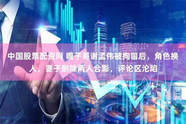 中国股票配资网 嘎子哥谢孟伟被拘留后，角色换人，妻子删除两人合影，评论区沦陷