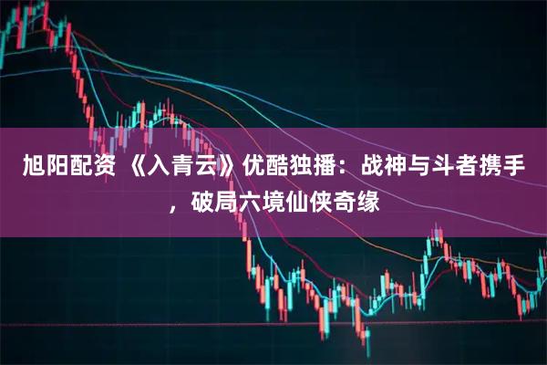 旭阳配资 《入青云》优酷独播：战神与斗者携手，破局六境仙侠奇缘