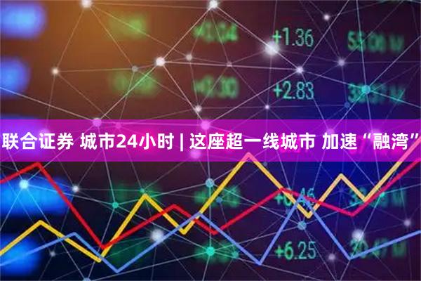 联合证券 城市24小时 | 这座超一线城市 加速“融湾”