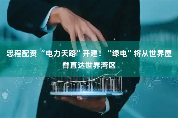 忠程配资 “电力天路”开建！“绿电”将从世界屋脊直达世界湾区