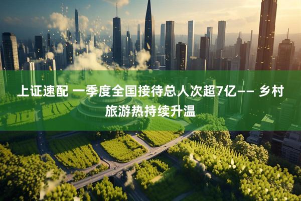 上证速配 一季度全国接待总人次超7亿—— 乡村旅游热持续升温