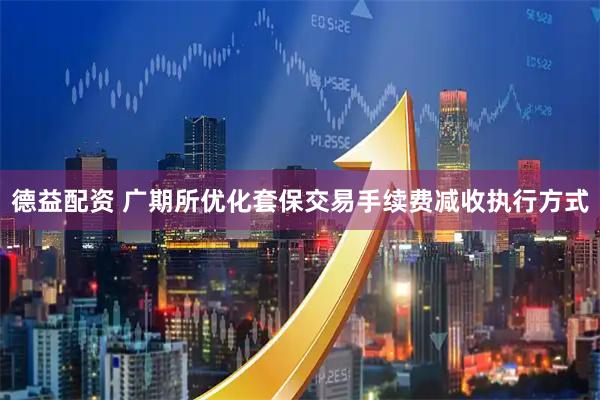 德益配资 广期所优化套保交易手续费减收执行方式