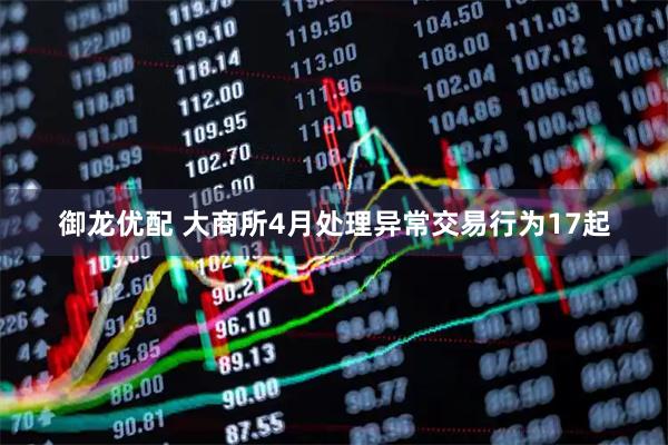 御龙优配 大商所4月处理异常交易行为17起