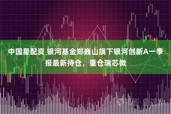 中国星配资 银河基金郑巍山旗下银河创新A一季报最新持仓，重仓瑞芯微