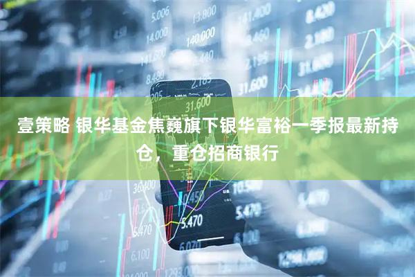 壹策略 银华基金焦巍旗下银华富裕一季报最新持仓，重仓招商银行
