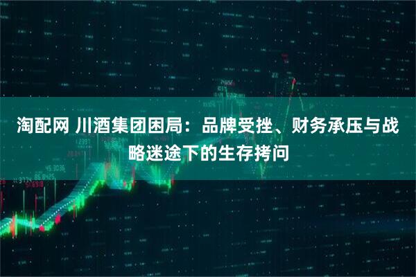 淘配网 川酒集团困局：品牌受挫、财务承压与战略迷途下的生存拷问