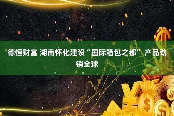德恒财富 湖南怀化建设“国际箱包之都” 产品劲销全球