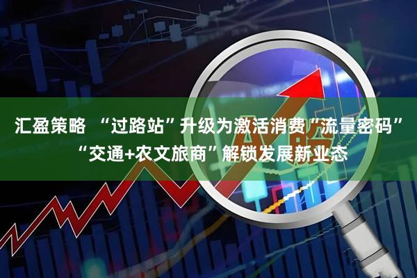 汇盈策略  “过路站”升级为激活消费“流量密码” “交通+农文旅商”解锁发展新业态