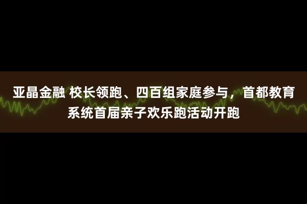 亚晶金融 校长领跑、四百组家庭参与，首都教育系统首届亲子欢乐跑活动开跑