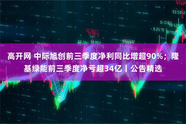 高开网 中际旭创前三季度净利同比增超90%；隆基绿能前三季度净亏超34亿丨公告精选