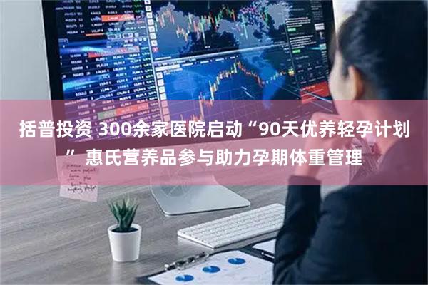 括普投资 300余家医院启动“90天优养轻孕计划” 惠氏营养品参与助力孕期体重管理
