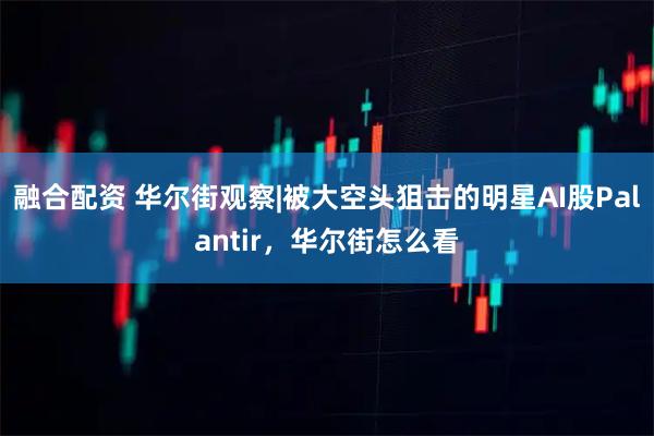 融合配资 华尔街观察|被大空头狙击的明星AI股Palantir，华尔街怎么看
