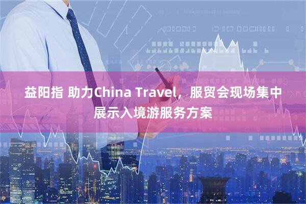 益阳指 助力China Travel，服贸会现场集中展示入境游服务方案