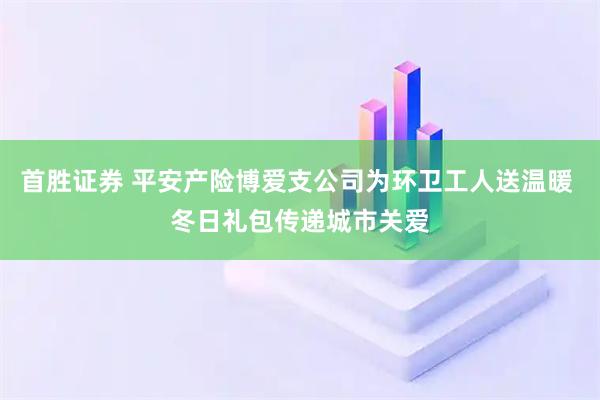 首胜证券 平安产险博爱支公司为环卫工人送温暖 冬日礼包传递城市关爱