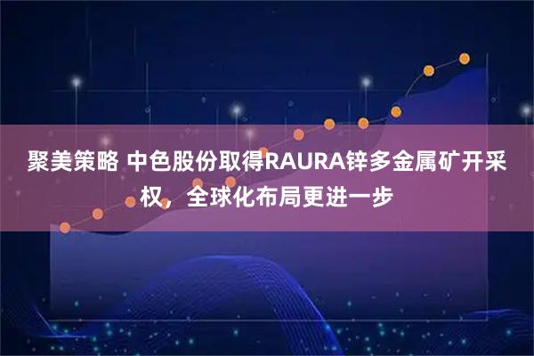 聚美策略 中色股份取得RAURA锌多金属矿开采权，全球化布局更进一步