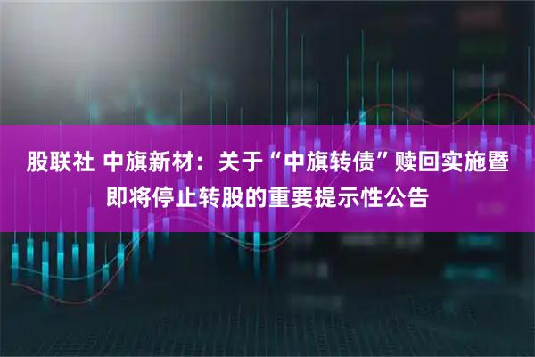 股联社 中旗新材：关于“中旗转债”赎回实施暨即将停止转股的重要提示性公告