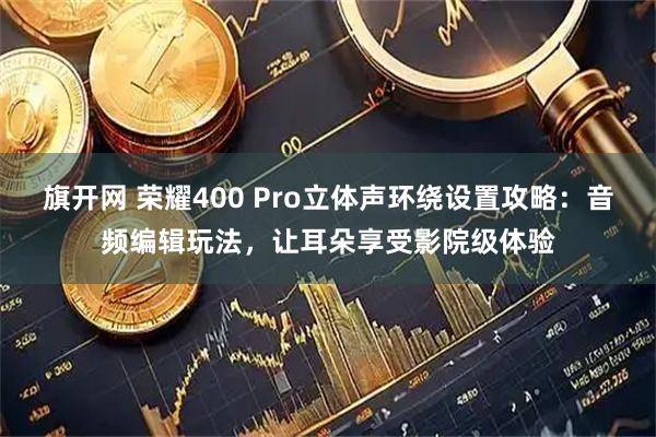 旗开网 荣耀400 Pro立体声环绕设置攻略:音频编辑玩法,让耳朵享受影院级体验