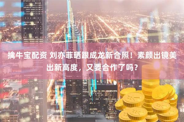 擒牛宝配资 刘亦菲晒跟成龙新合照!素颜出镜美出新高度,又要合作了吗?