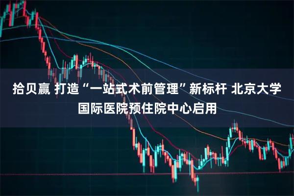拾贝赢 打造“一站式术前管理”新标杆 北京大学国际医院预住院中心启用