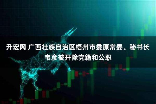 升宏网 广西壮族自治区梧州市委原常委、秘书长韦彦被开除党籍和公职