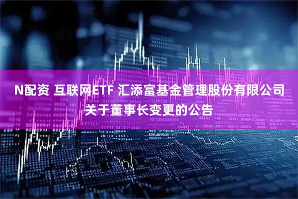 N配资 互联网ETF 汇添富基金管理股份有限公司关于董事长变更的公告