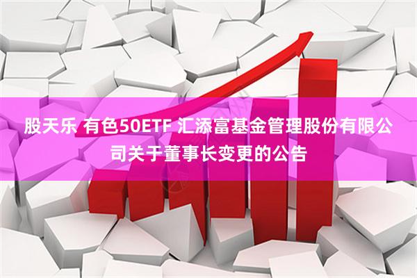 股天乐 有色50ETF 汇添富基金管理股份有限公司关于董事长变更的公告