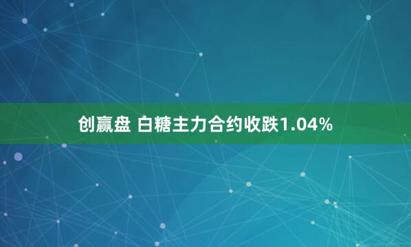 创赢盘 白糖主力合约收跌1.04%
