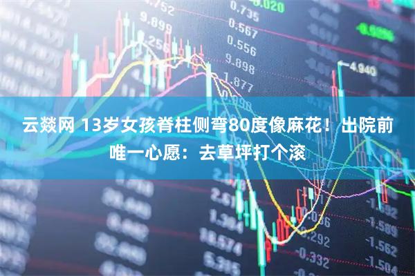云燚网 13岁女孩脊柱侧弯80度像麻花！出院前唯一心愿：去草坪打个滚