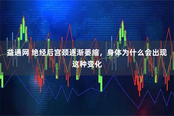 益通网 绝经后宫颈逐渐萎缩，身体为什么会出现这种变化