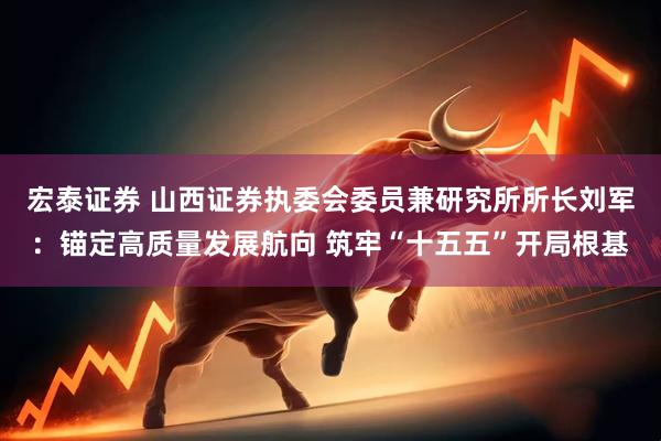 宏泰证券 山西证券执委会委员兼研究所所长刘军：锚定高质量发展航向 筑牢“十五五”开局根基