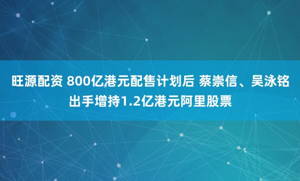 旺源配资 800亿港元配售计划后 蔡崇信、吴泳铭出手增持1.2亿港元阿里股票