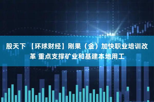股天下 【环球财经】刚果（金）加快职业培训改革 重点支撑矿业和基建本地用工